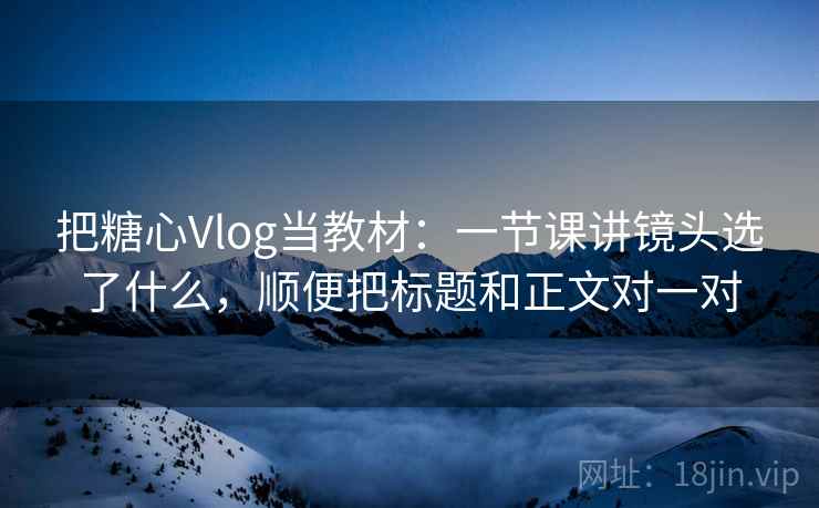 把糖心Vlog当教材：一节课讲镜头选了什么，顺便把标题和正文对一对