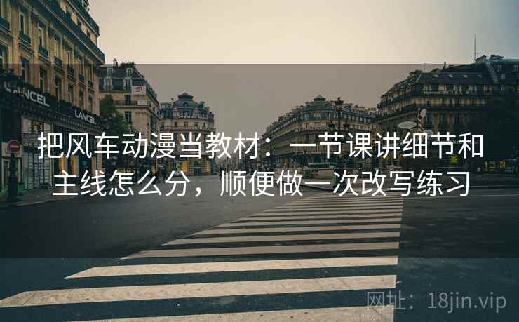 把风车动漫当教材：一节课讲细节和主线怎么分，顺便做一次改写练习