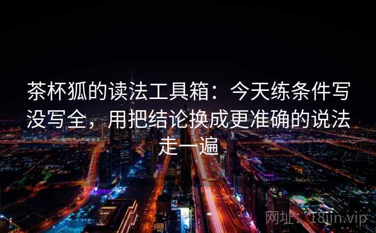 茶杯狐的读法工具箱：今天练条件写没写全，用把结论换成更准确的说法走一遍