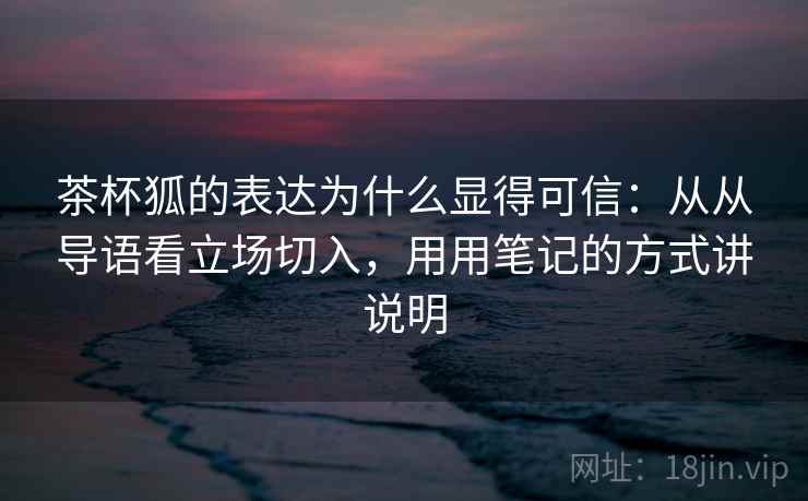 茶杯狐的表达为什么显得可信：从从导语看立场切入，用用笔记的方式讲说明