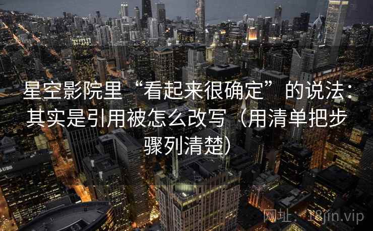 星空影院里“看起来很确定”的说法:其实是引用被怎么改写(用清单把步骤列清楚) 星空影院里“看起来很确定”的说法:其实是引用被怎么改写(用清单把步骤列清楚)