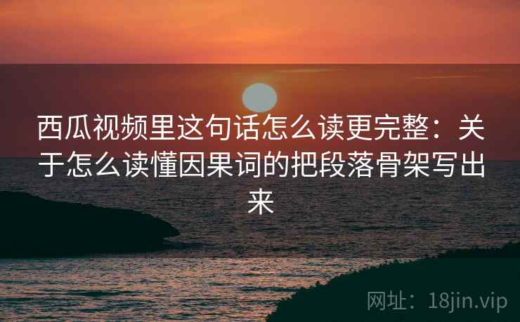 西瓜视频里这句话怎么读更完整：关于怎么读懂因果词的把段落骨架写出来