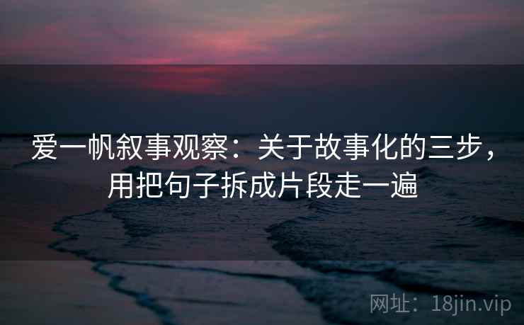 爱一帆叙事观察：关于故事化的三步，用把句子拆成片段走一遍
